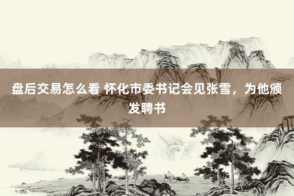 盘后交易怎么看 怀化市委书记会见张雪，为他颁发聘书