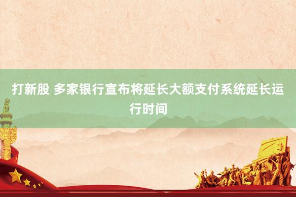 打新股 多家银行宣布将延长大额支付系统延长运行时间