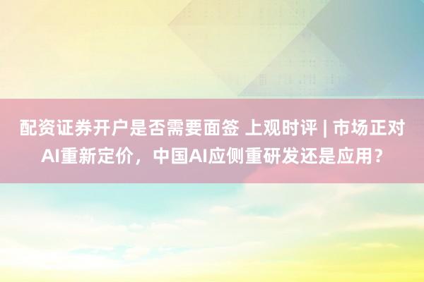配资证券开户是否需要面签 上观时评 | 市场正对AI重新定价，中国AI应侧重研发还是应用？